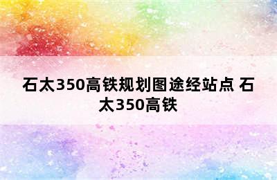 石太350高铁规划图途经站点 石太350高铁